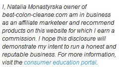 I, Natalia Monastyrska owner of best-colon-cleanse.com am in business as an affiliate marketeer and recommend products on this website for which I earn a commission. I hope this disclosure will demonstrate my intent to run a honest and reputable business. For more information, visit the consumer education portal.